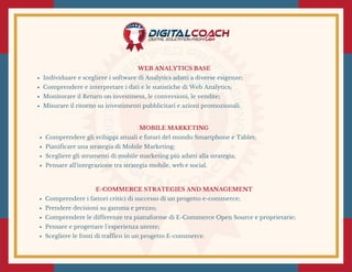 MOBILE MARKETING
Comprendere gli sviluppi attuali e futuri del mondo Smartphone e Tablet;
Pianificare una strategia di Mobile Marketing;
Scegliere gli strumenti di mobile marketing più adatti alla strategia;
Pensare all'integrazione tra strategia mobile, web e social.
WEB ANALYTICS BASE
Individuare e scegliere i software di Analytics adatti a diverse esigenze;
Comprendere e interpretare i dati e le statistiche di Web Analytics;
Monitorare il Return on investment, le conversioni, le vendite;
Misurare il ritorno su investimenti pubblicitari e azioni promozionali.
E-COMMERCE STRATEGIES AND MANAGEMENT
Comprendere i fattori critici di successo di un progetto e-commerce;
Prendere decisioni su gamma e prezzo;
Comprendere le differenze tra piattaforme di E-Commerce Open Source e proprietarie;
Pensare e progettare l’esperienza utente;
Scegliere le fonti di traffico in un progetto E-commerce.
 