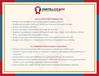 LOCATION BASED MARKETING
Definire una strategia di local marketing per la propria azienda;
Scegliere gli strumenti Desktop e Mobile per realizzare la propria strategia;
Gestire l’attività di Local SEO;
Gestire il profilo e le funzionalità di Google My Business;
Scegliere tra principali strumenti di Mappe (Google Maps, Apple, Facebook Places, Nokia
Here...) quelli più adatti alla propria strategia;
Gestire la presenza local sponsorizzata con le funzionalità Local di Adwords;
Scegliere  gli strumenti e  le funzionalità Mobile per il proprio Geo marketing.
E-COMMERCE SOFTWARE & MAGENTO 
Valutare criticamente la scelta delle tecnologie da utilizzare per l’online store;
Valutare le opzioni make or buy or outsource in rapporto allo sviluppo della piattaforma e-
commerce;
Comprendere le principali differenze tra i principali CMS per l’E-commerce;
Saper utilizzare le principali funzionalità dei CMS leader di mercato tra cui pagine prodotti,
carrello, cross e up-selling, magazzino, reporting vendite;
Saper cosa fare per scalare l’attività  ed estendere le funzioni del software utilizzato.
 