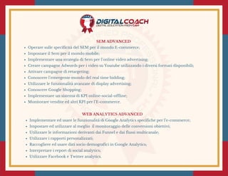 SEM ADVANCED 
Operare sulle specificità del SEM per il mondo E-commerce;
Impostare il Sem per il mondo mobile;
Implementare una strategia di Sem per l’online video advertising;
Creare campagne Adwords per i video su Youtube utilizzando i diversi formati disponibili;
Attivare campagne di retargeting;
Conoscere l’emergente mondo del real time bidding;
Utilizzare le funzionalità avanzate di display advertising;
Conoscere Google Shopping;
Implementare un sistema di KPI online-social-offline;
Monitorare vendite ed altri KPI per l’E-commerce.
WEB ANALYTICS ADVANCED 
Implementare ed usare le funzionalità di Google Analytics specifiche per l’e-commerce;
Impostare ed utilizzare al meglio  il monitoraggio delle conversioni obiettivi;
Utilizzare le informazioni derivanti dai Funnel e dai flussi multicanale;
Utilizzare i rapporti personalizzati;
Raccogliere ed usare dati socio demografici in Google Analytics;
Interpretare i report di social analytics;
Utilizzare Facebook e Twitter analytics.
 