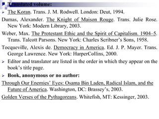  Translated volume:
 The Koran. Trans. J. M. Rodwell. London: Deut, 1994.
Dumas, Alexander. The Knight of Maison Rouge. Trans. Julie Rose.
New York: Modern Library, 2003.
Weber, Max. The Protestant Ethic and the Spirit of Capitalism. 1904–5.
Trans. Talcott Parsons. New York: Charles Scribner’s Sons, 1958.
Tocqueville, Alexis de. Democracy in America. Ed. J. P. Mayer. Trans.
George Lawrence. New York: HarperCollins, 2000.
 Editor and translator are listed in the order in which they appear on the
book’s title page.
 Book, anonymous or no author:
Through Our Enemies’ Eyes: Osama Bin Laden, Radical Islam, and the
Future of America. Washington, DC: Brassey’s, 2003.
Golden Verses of the Pythagoreans. Whitefish, MT: Kessinger, 2003.
 