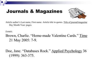 Journals & Magazines
Article author’s Last name, First name. Article title in quotes. Title of journal/magazine
Day Month Year: pages.
Example:
Brown, Charlie. “Home-made Valentine Cards.” Time
21 May 2005: 7-9.
Doe, Jane. “Databases Rock.” Applied Psychology 36
(1999): 363-375.
 