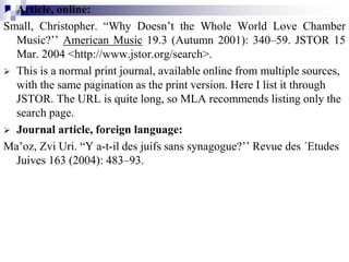  Article, online:
Small, Christopher. “Why Doesn’t the Whole World Love Chamber
Music?’’ American Music 19.3 (Autumn 2001): 340–59. JSTOR 15
Mar. 2004 <http://www.jstor.org/search>.
 This is a normal print journal, available online from multiple sources,
with the same pagination as the print version. Here I list it through
JSTOR. The URL is quite long, so MLA recommends listing only the
search page.
 Journal article, foreign language:
Ma’oz, Zvi Uri. “Y a-t-il des juifs sans synagogue?’’ Revue des ´Etudes
Juives 163 (2004): 483–93.
 