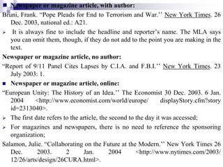 Newspaper or magazine article, with author:
Bruni, Frank. “Pope Pleads for End to Terrorism and War.’’ New York Times. 26
Dec. 2003, national ed.: A21.
 It is always fine to include the headline and reporter’s name. The MLA says
you can omit them, though, if they do not add to the point you are making in the
text.
Newspaper or magazine article, no author:
“Report of 9/11 Panel Cites Lapses by C.I.A. and F.B.I.’’ New York Times. 23
July 2003: 1.
 Newspaper or magazine article, online:
“European Unity: The History of an Idea.’’ The Economist 30 Dec. 2003. 6 Jan.
2004 <http://www.economist.com/world/europe/ displayStory.cfm?story
id=2313040>.
 The first date refers to the article, the second to the day it was accessed;
 For magazines and newspapers, there is no need to reference the sponsoring
organization;
Salamon, Julie. “Collaborating on the Future at the Modern.’’ New York Times 26
Dec. 2003. 2 Jan. 2004 <http://www.nytimes.com/2003/
12/26/arts/design/26CURA.html>.
 