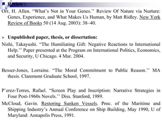  Review :
Orr, H. Allen. “What’s Not in Your Genes.’’ Review Of Nature via Nurture:
Genes, Experience, and What Makes Us Human, by Matt Ridley. New York
Review of Books 50 (14 Aug. 2003): 38–40.
 Unpublished paper, thesis, or dissertation:
Nishi, Takayushi. “The Humiliating Gift: Negative Reactions to International
Help.’’ Paper presented at the Program on International Politics, Economics,
and Security, U Chicago. 4 Mar. 2004.
Besser-Jones, Lorraine. “The Moral Commitment to Public Reason.’’ MA
thesis. Claremont Graduate School, 1997.
P´erez-Torres, Rafael. “Screen Play and Inscription: Narrative Strategies in
Four Post-1960s Novels.’’ Diss. Stanford, 1989.
McCloud, Gavin. Restoring Sunken Vessels. Proc. of the Maritime and
Shipping Industry’s Annual Conference on Ship Building, May 1990, U of
Maryland: Annapolis Press, 1991.
 