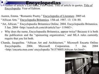 Encyclopedias Author of article’s Last name, First Name. Title of article in quotes. Title of
Encyclopedia. Year of Edition.
Austen, Emma. “Romantic Poetry.” Encyclopedia of Literature. 2005 ed.
“African Arts.’’ Encyclopedia Britannica. 15th ed. 1987. 13: 134–80.
“Art, African.’’ Encyclopaedia Britannica Online. 2004. Encyclopaedia Britannica.
5 Jan. 2004 <http://search.eb.com/eb/article?eu= 119483>.
 Why does the name, Encyclopaedia Britannica, appear twice? Because it is both
the publication and the “sponsoring organization,” and MLA rules currently
require that you list both.
Chanda, Jacqueline. “African Art and Architecture,’’ Microsoft Encarta Online
Encyclopedia. 2004. Microsoft Corporation. 7 Jan. 2004
<http://encarta.msn.com/ encyclopedia 761574805/African Art.html>.
 