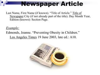 Newspaper Article
Last Name, First Name (if known). “Title of Article.” Title of
Newspaper City (if not already part of the title). Day Month Year,
Edition (known): Section Page.
Example:
Edmonds, Joanne. “Preventing Obesity in Children.”
Los Angeles Times 19 June 2003, late ed.: A10.
 