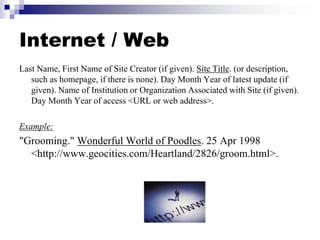 Internet / Web
Last Name, First Name of Site Creator (if given). Site Title. (or description,
such as homepage, if there is none). Day Month Year of latest update (if
given). Name of Institution or Organization Associated with Site (if given).
Day Month Year of access <URL or web address>.
Example:
"Grooming." Wonderful World of Poodles. 25 Apr 1998
<http://www.geocities.com/Heartland/2826/groom.html>.
 