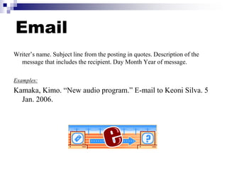 Email
Writer’s name. Subject line from the posting in quotes. Description of the
message that includes the recipient. Day Month Year of message.
Examples:
Kamaka, Kimo. “New audio program.” E-mail to Keoni Silva. 5
Jan. 2006.
 
