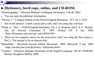  Dictionary, hard copy, online, and CD-ROM:
“Historiography.’’ Merriam-Webster’s Collegiate Dictionary. 11th ed. 2003.
 You can omit the publisher information.
“Protest, v.’’ Compact Edition of the Oxford English Dictionary. 1971 ed. 2: 2335.
 The word “protest” is both a noun and a verb, and I am citing the verb here.
“Pluck, n.’’ Def. 1. Oxford English Dictionary. Ed. J. A. Simpson and E. S. C. Weiner.
2nd ed. Oxford: Clarendon P, 1989. Oxford UP. 5 Jan. 2004
<http://dictionary.oed.com/cgi/ entry/00181836>.
 There are two separate entries for the noun pluck, and I am citing the first, hence n.
Def. 1. The second is for an obscure fish.
“Balustrade.’’ Microsoft Encarta Online Dictionary. 2004. Microsoft. 5 Jan. 2004
<http://encarta.msn.com/dictionary / balustrade.html>.
“Citation.’’ American Heritage Dictionary of the English Language. 4th ed. CD-ROM.
Boston: Houghton Mifflin, 2000.
 