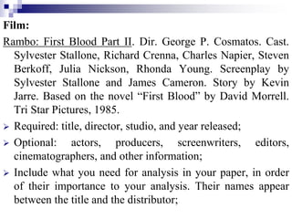 Film:
Rambo: First Blood Part II. Dir. George P. Cosmatos. Cast.
Sylvester Stallone, Richard Crenna, Charles Napier, Steven
Berkoff, Julia Nickson, Rhonda Young. Screenplay by
Sylvester Stallone and James Cameron. Story by Kevin
Jarre. Based on the novel “First Blood” by David Morrell.
Tri Star Pictures, 1985.
 Required: title, director, studio, and year released;
 Optional: actors, producers, screenwriters, editors,
cinematographers, and other information;
 Include what you need for analysis in your paper, in order
of their importance to your analysis. Their names appear
between the title and the distributor;
 