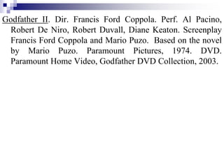 Godfather II. Dir. Francis Ford Coppola. Perf. Al Pacino,
Robert De Niro, Robert Duvall, Diane Keaton. Screenplay
Francis Ford Coppola and Mario Puzo. Based on the novel
by Mario Puzo. Paramount Pictures, 1974. DVD.
Paramount Home Video, Godfather DVD Collection, 2003.
 