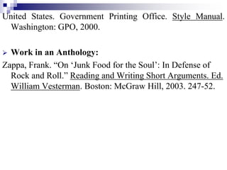 United States. Government Printing Office. Style Manual.
Washington: GPO, 2000.
 Work in an Anthology:
Zappa, Frank. “On ‘Junk Food for the Soul’: In Defense of
Rock and Roll.” Reading and Writing Short Arguments. Ed.
William Vesterman. Boston: McGraw Hill, 2003. 247-52.
 