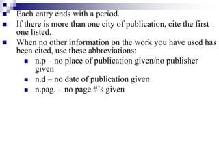  Each entry ends with a period.
 If there is more than one city of publication, cite the first
one listed.
 When no other information on the work you have used has
been cited, use these abbreviations:
 n.p – no place of publication given/no publisher
given
 n.d – no date of publication given
 n.pag. – no page #’s given
 