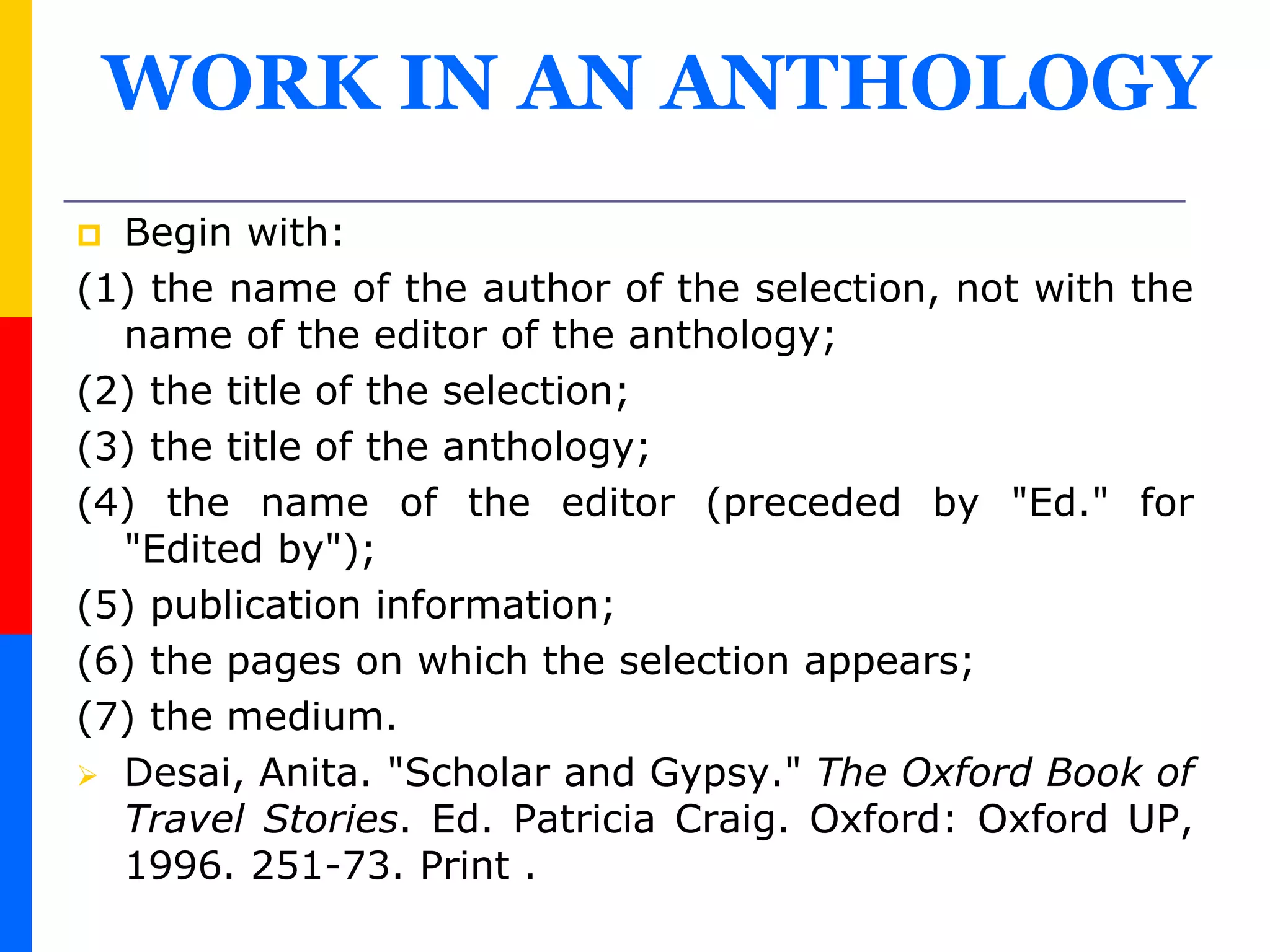 WORK IN AN ANTHOLOGY
 Begin with:
(1) the name of the author of the selection, not with the
name of the editor of the anthology;
(2) the title of the selection;
(3) the title of the anthology;
(4) the name of the editor (preceded by "Ed." for
"Edited by");
(5) publication information;
(6) the pages on which the selection appears;
(7) the medium.
 Desai, Anita. "Scholar and Gypsy." The Oxford Book of
Travel Stories. Ed. Patricia Craig. Oxford: Oxford UP,
1996. 251-73. Print .
 