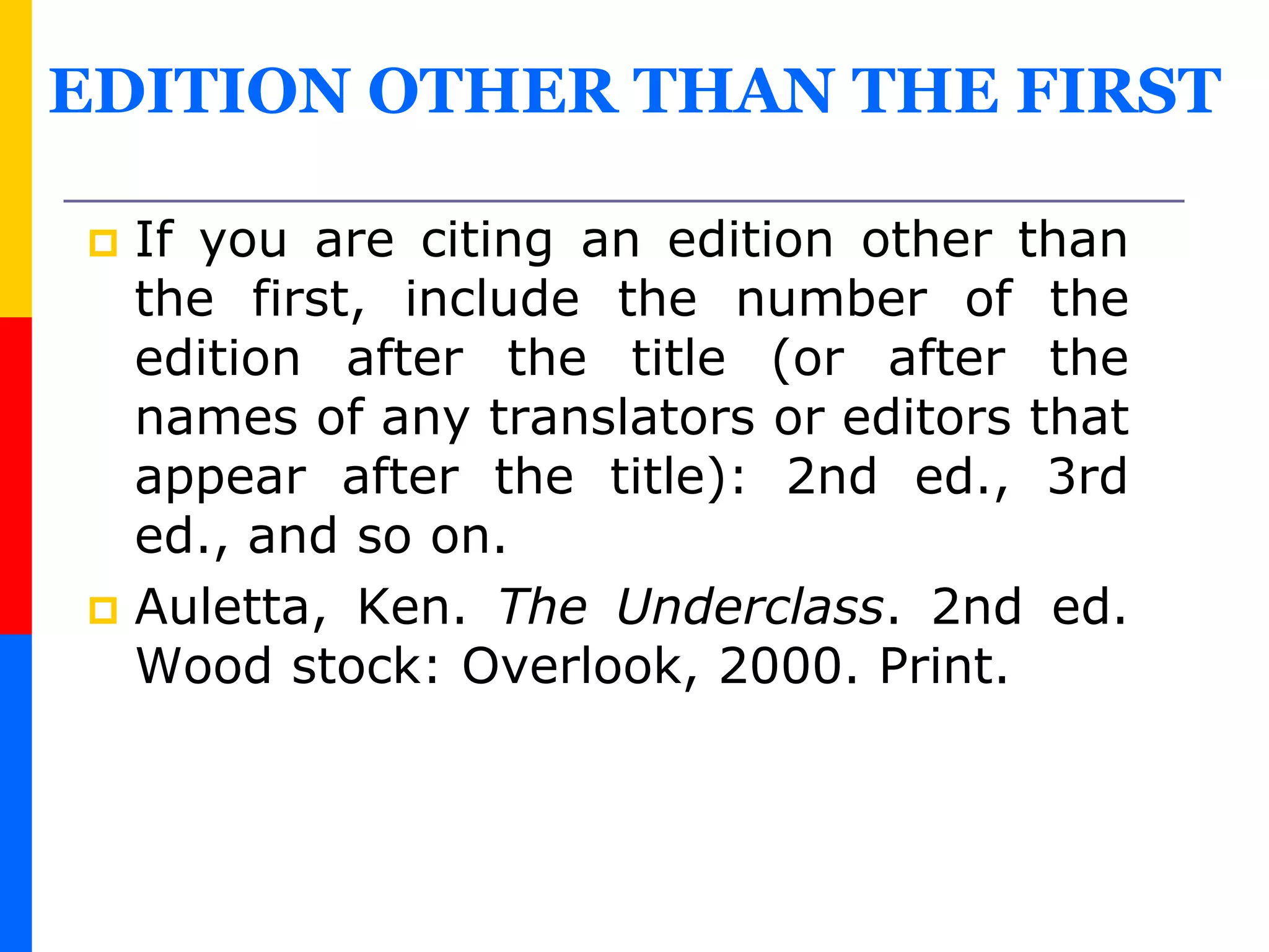 EDITION OTHER THAN THE FIRST
 If you are citing an edition other than
the first, include the number of the
edition after the title (or after the
names of any translators or editors that
appear after the title): 2nd ed., 3rd
ed., and so on.
 Auletta, Ken. The Underclass. 2nd ed.
Wood stock: Overlook, 2000. Print.
 