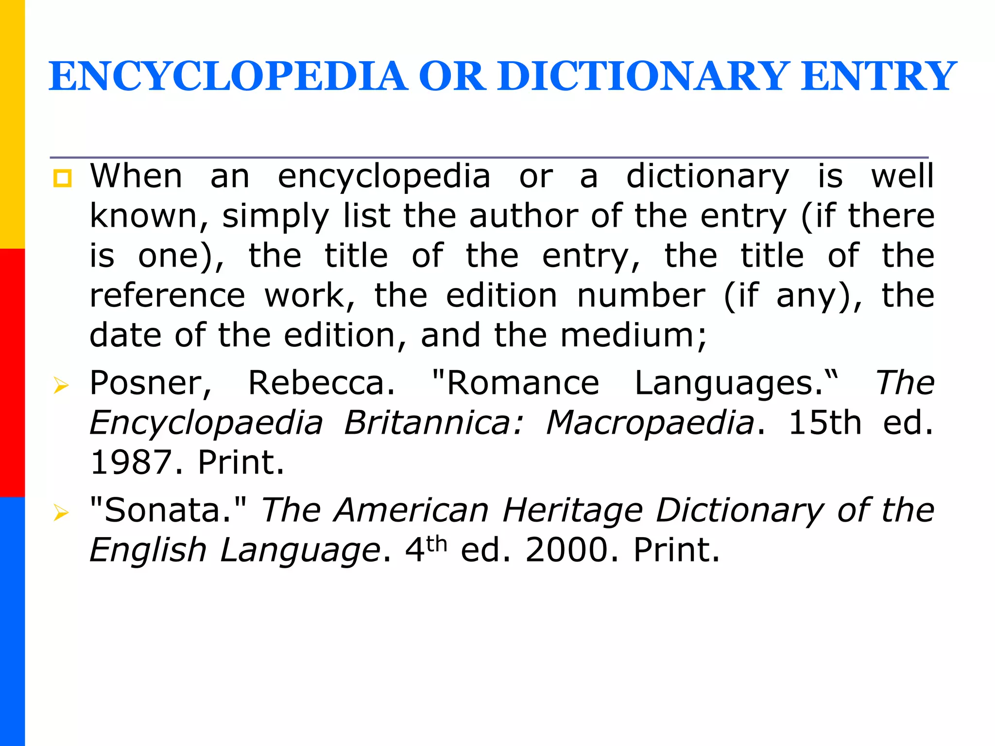 ENCYCLOPEDIA OR DICTIONARY ENTRY
 When an encyclopedia or a dictionary is well
known, simply list the author of the entry (if there
is one), the title of the entry, the title of the
reference work, the edition number (if any), the
date of the edition, and the medium;
 Posner, Rebecca. "Romance Languages.“ The
Encyclopaedia Britannica: Macropaedia. 15th ed.
1987. Print.
 "Sonata." The American Heritage Dictionary of the
English Language. 4th ed. 2000. Print.
 