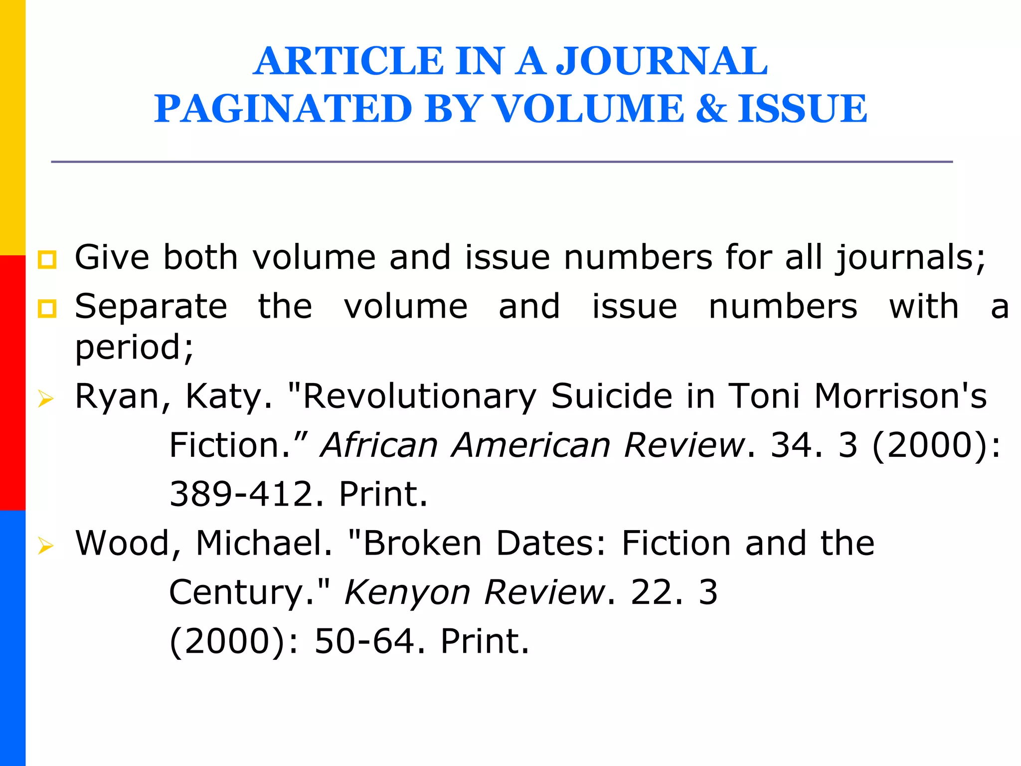 ARTICLE IN A JOURNAL
PAGINATED BY VOLUME & ISSUE
 Give both volume and issue numbers for all journals;
 Separate the volume and issue numbers with a
period;
 Ryan, Katy. "Revolutionary Suicide in Toni Morrison's
Fiction.” African American Review. 34. 3 (2000):
389-412. Print.
 Wood, Michael. "Broken Dates: Fiction and the
Century." Kenyon Review. 22. 3
(2000): 50-64. Print.
 