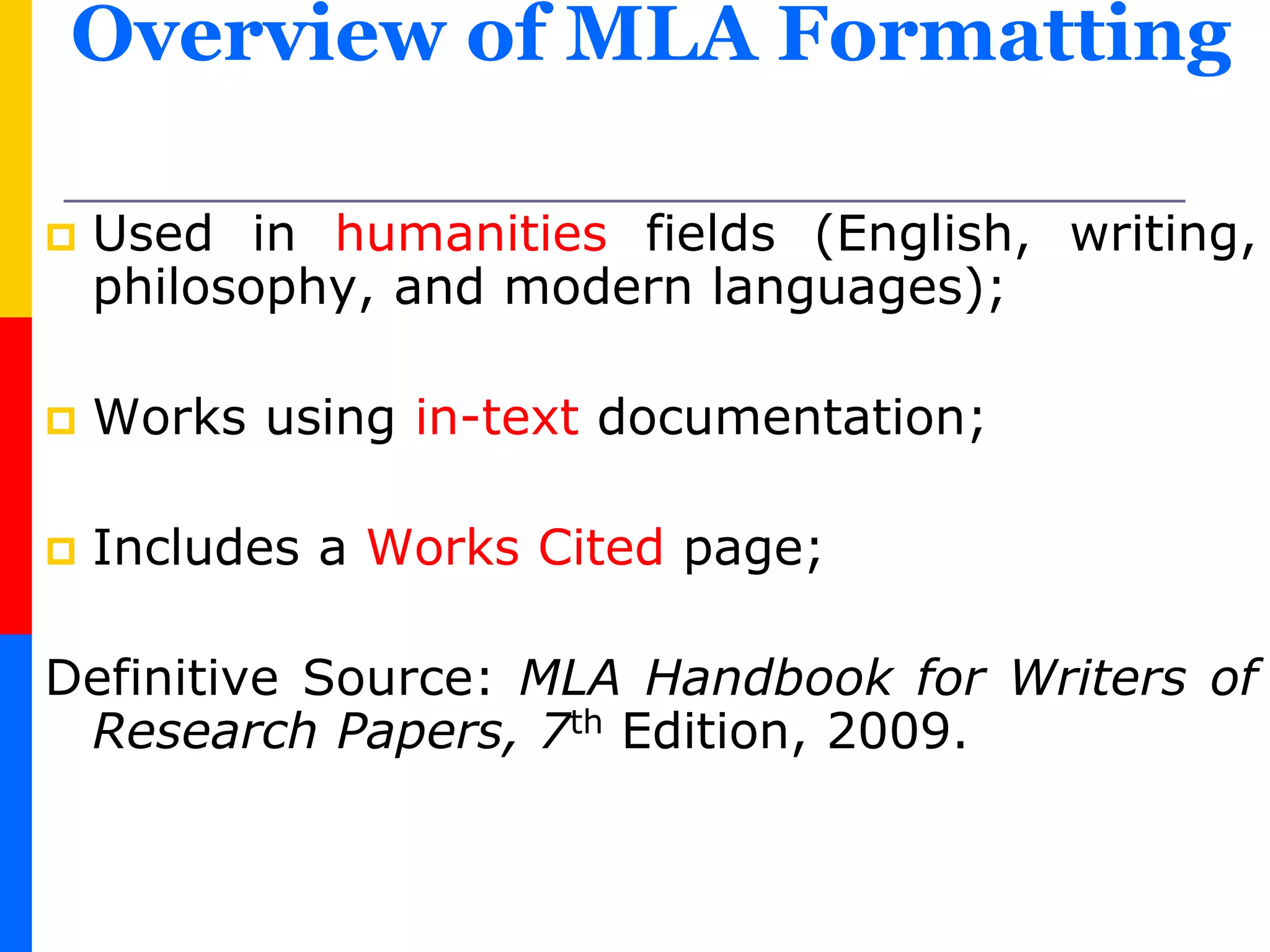 Overview of MLA Formatting
 Used in humanities fields (English, writing,
philosophy, and modern languages);
 Works using in-text documentation;
 Includes a Works Cited page;
Definitive Source: MLA Handbook for Writers of
Research Papers, 7th Edition, 2009.
 