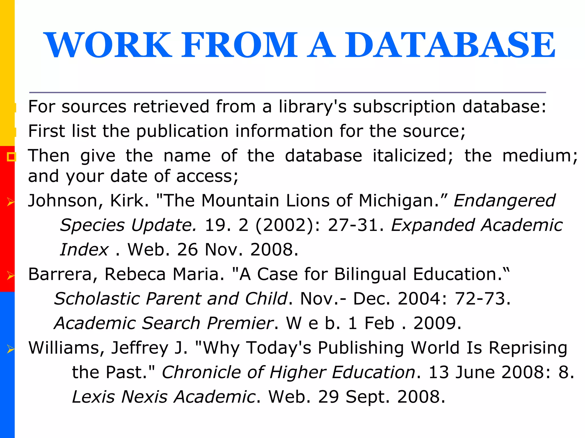 WORK FROM A DATABASE
 For sources retrieved from a library's subscription database:
 First list the publication information for the source;
 Then give the name of the database italicized; the medium;
and your date of access;
 Johnson, Kirk. "The Mountain Lions of Michigan.” Endangered
Species Update. 19. 2 (2002): 27-31. Expanded Academic
Index . Web. 26 Nov. 2008.
 Barrera, Rebeca Maria. "A Case for Bilingual Education.“
Scholastic Parent and Child. Nov.- Dec. 2004: 72-73.
Academic Search Premier. W e b. 1 Feb . 2009.
 Williams, Jeffrey J. "Why Today's Publishing World Is Reprising
the Past." Chronicle of Higher Education. 13 June 2008: 8.
Lexis Nexis Academic. Web. 29 Sept. 2008.
 