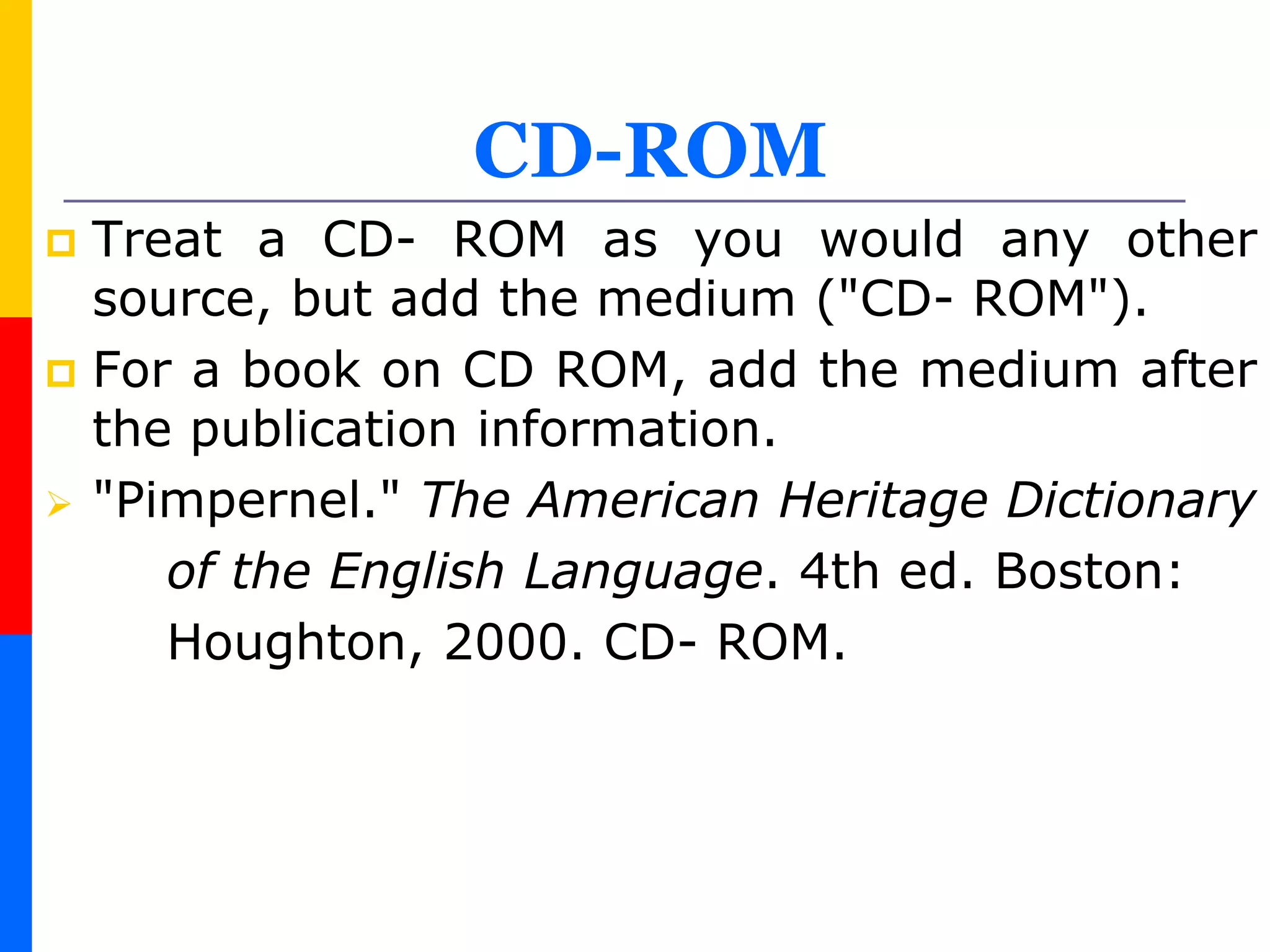 CD-ROM
 Treat a CD- ROM as you would any other
source, but add the medium ("CD- ROM").
 For a book on CD ROM, add the medium after
the publication information.
 "Pimpernel." The American Heritage Dictionary
of the English Language. 4th ed. Boston:
Houghton, 2000. CD- ROM.
 