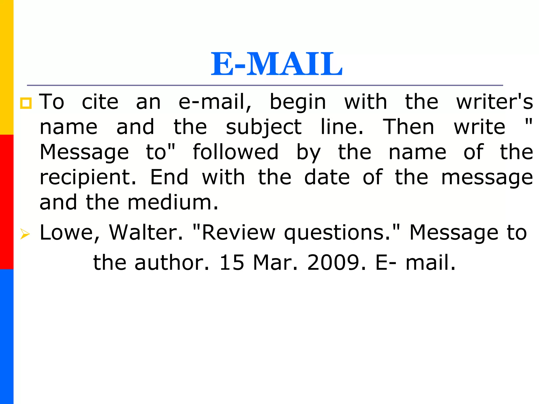 E-MAIL
 To cite an e-mail, begin with the writer's
name and the subject line. Then write "
Message to" followed by the name of the
recipient. End with the date of the message
and the medium.
 Lowe, Walter. "Review questions." Message to
the author. 15 Mar. 2009. E- mail.
 