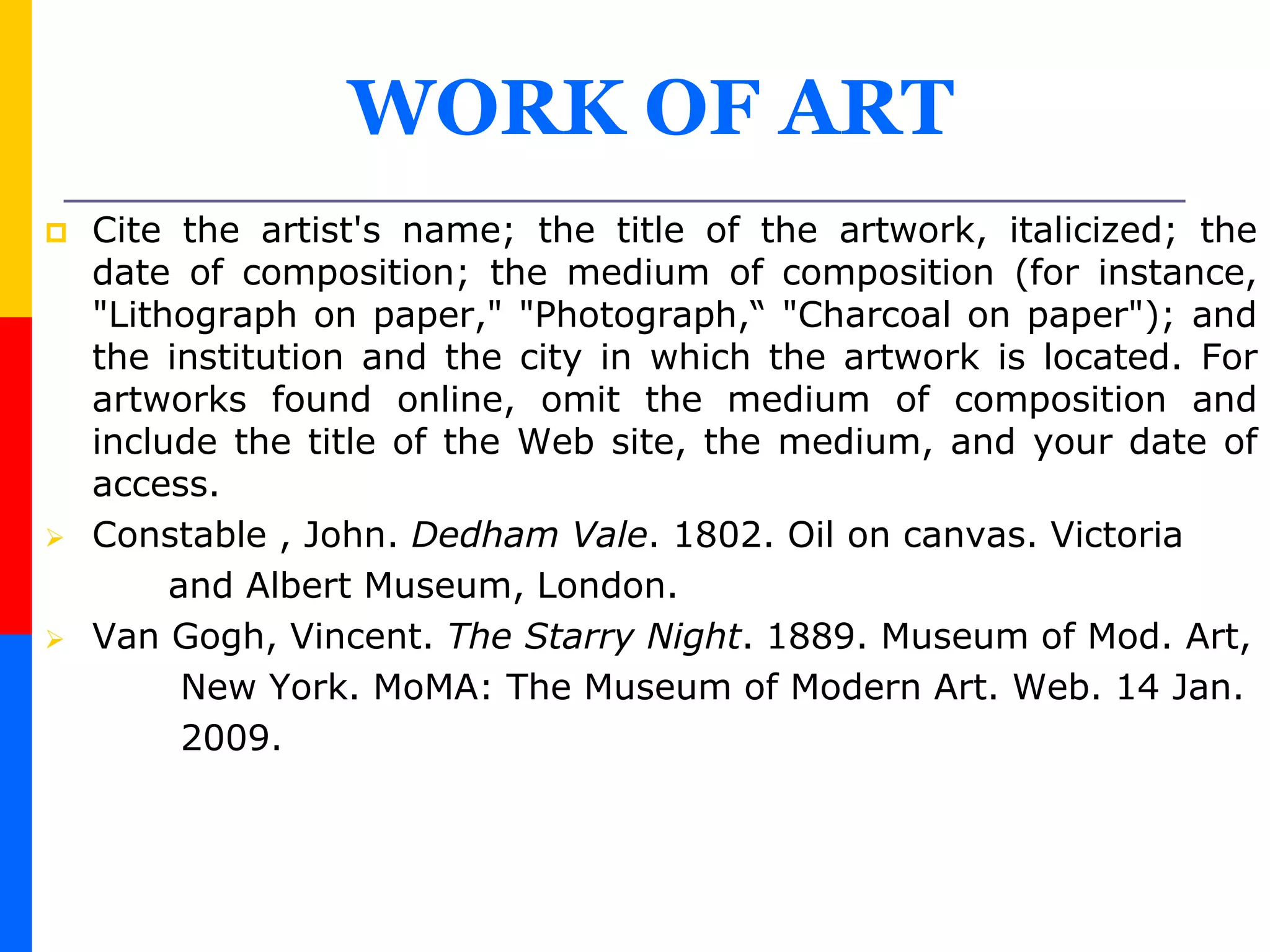 WORK OF ART
 Cite the artist's name; the title of the artwork, italicized; the
date of composition; the medium of composition (for instance,
"Lithograph on paper," "Photograph,“ "Charcoal on paper"); and
the institution and the city in which the artwork is located. For
artworks found online, omit the medium of composition and
include the title of the Web site, the medium, and your date of
access.
 Constable , John. Dedham Vale. 1802. Oil on canvas. Victoria
and Albert Museum, London.
 Van Gogh, Vincent. The Starry Night. 1889. Museum of Mod. Art,
New York. MoMA: The Museum of Modern Art. Web. 14 Jan.
2009.
 