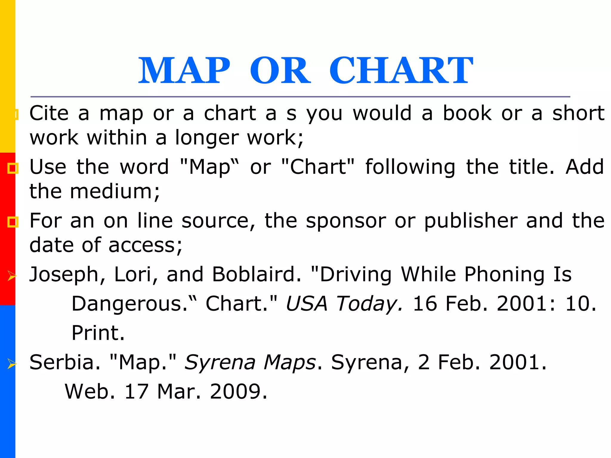 MAP OR CHART
 Cite a map or a chart a s you would a book or a short
work within a longer work;
 Use the word "Map“ or "Chart" following the title. Add
the medium;
 For an on line source, the sponsor or publisher and the
date of access;
 Joseph, Lori, and Boblaird. "Driving While Phoning Is
Dangerous.“ Chart." USA Today. 16 Feb. 2001: 10.
Print.
 Serbia. "Map." Syrena Maps. Syrena, 2 Feb. 2001.
Web. 17 Mar. 2009.
 