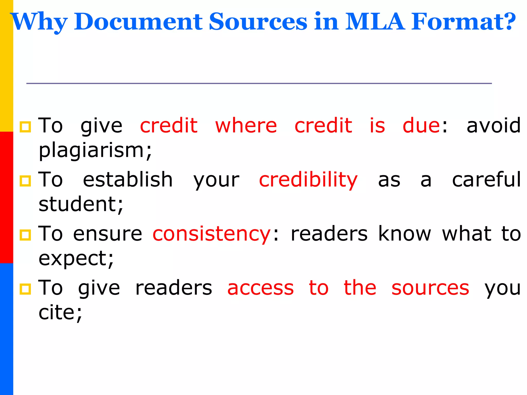 Why Document Sources in MLA Format?
 To give credit where credit is due: avoid
plagiarism;
 To establish your credibility as a careful
student;
 To ensure consistency: readers know what to
expect;
 To give readers access to the sources you
cite;
 