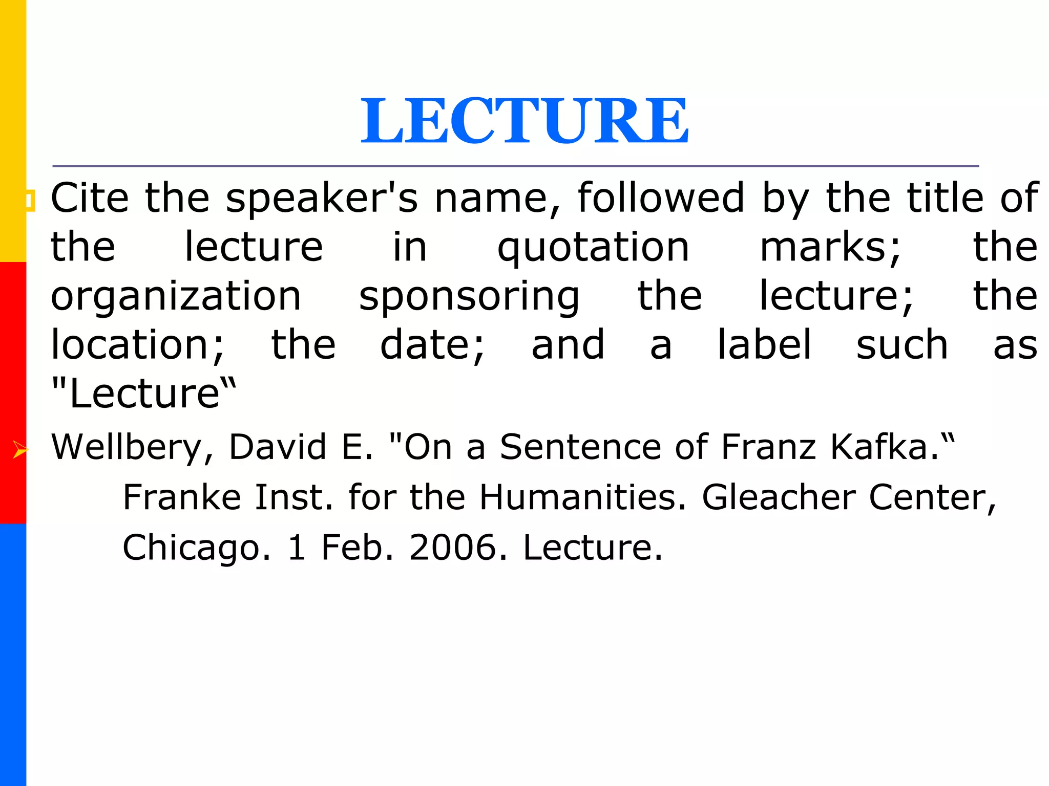 LECTURE
 Cite the speaker's name, followed by the title of
the lecture in quotation marks; the
organization sponsoring the lecture; the
location; the date; and a label such as
"Lecture“
 Wellbery, David E. "On a Sentence of Franz Kafka.“
Franke Inst. for the Humanities. Gleacher Center,
Chicago. 1 Feb. 2006. Lecture.
 