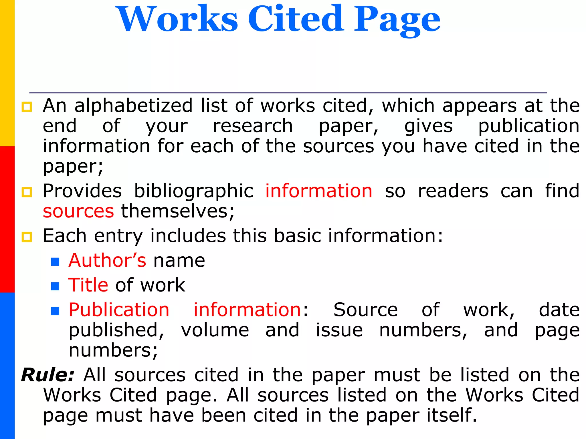 Works Cited Page
 An alphabetized list of works cited, which appears at the
end of your research paper, gives publication
information for each of the sources you have cited in the
paper;
 Provides bibliographic information so readers can find
sources themselves;
 Each entry includes this basic information:
 Author’s name
 Title of work
 Publication information: Source of work, date
published, volume and issue numbers, and page
numbers;
Rule: All sources cited in the paper must be listed on the
Works Cited page. All sources listed on the Works Cited
page must have been cited in the paper itself.
 