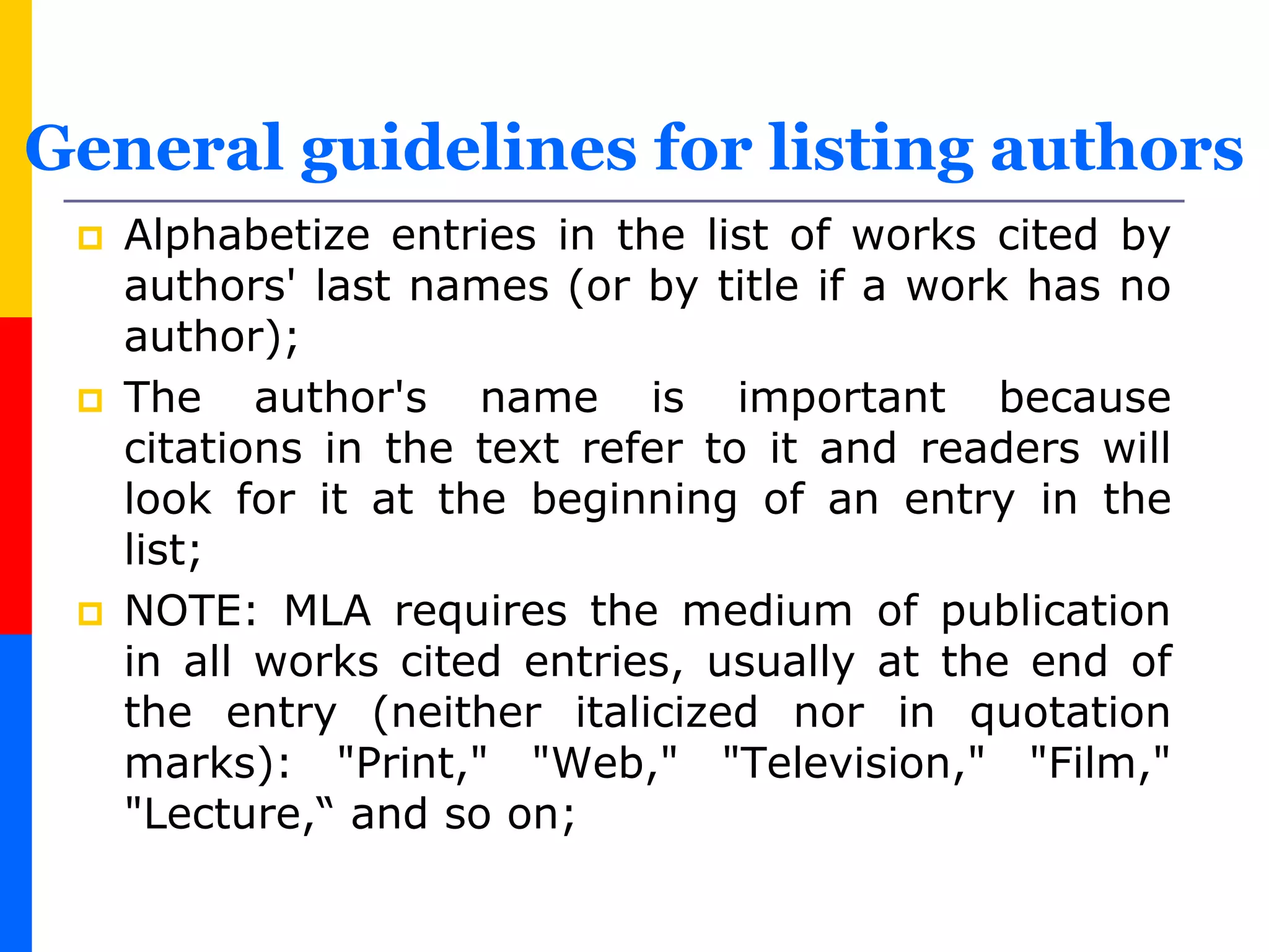  Alphabetize entries in the list of works cited by
authors' last names (or by title if a work has no
author);
 The author's name is important because
citations in the text refer to it and readers will
look for it at the beginning of an entry in the
list;
 NOTE: MLA requires the medium of publication
in all works cited entries, usually at the end of
the entry (neither italicized nor in quotation
marks): "Print," "Web," "Television," "Film,"
"Lecture,“ and so on;
General guidelines for listing authors
 