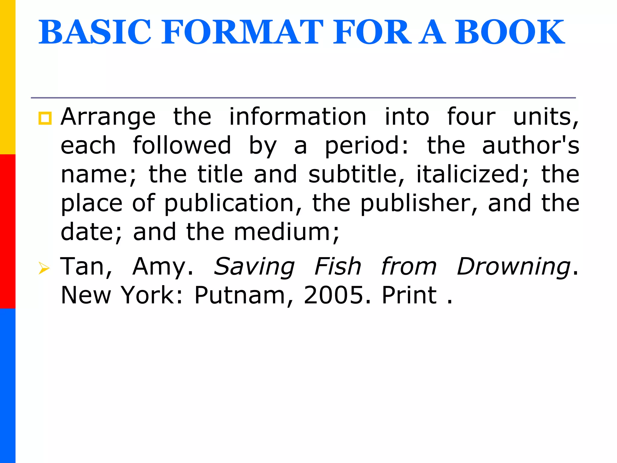 BASIC FORMAT FOR A BOOK
 Arrange the information into four units,
each followed by a period: the author's
name; the title and subtitle, italicized; the
place of publication, the publisher, and the
date; and the medium;
 Tan, Amy. Saving Fish from Drowning.
New York: Putnam, 2005. Print .
 