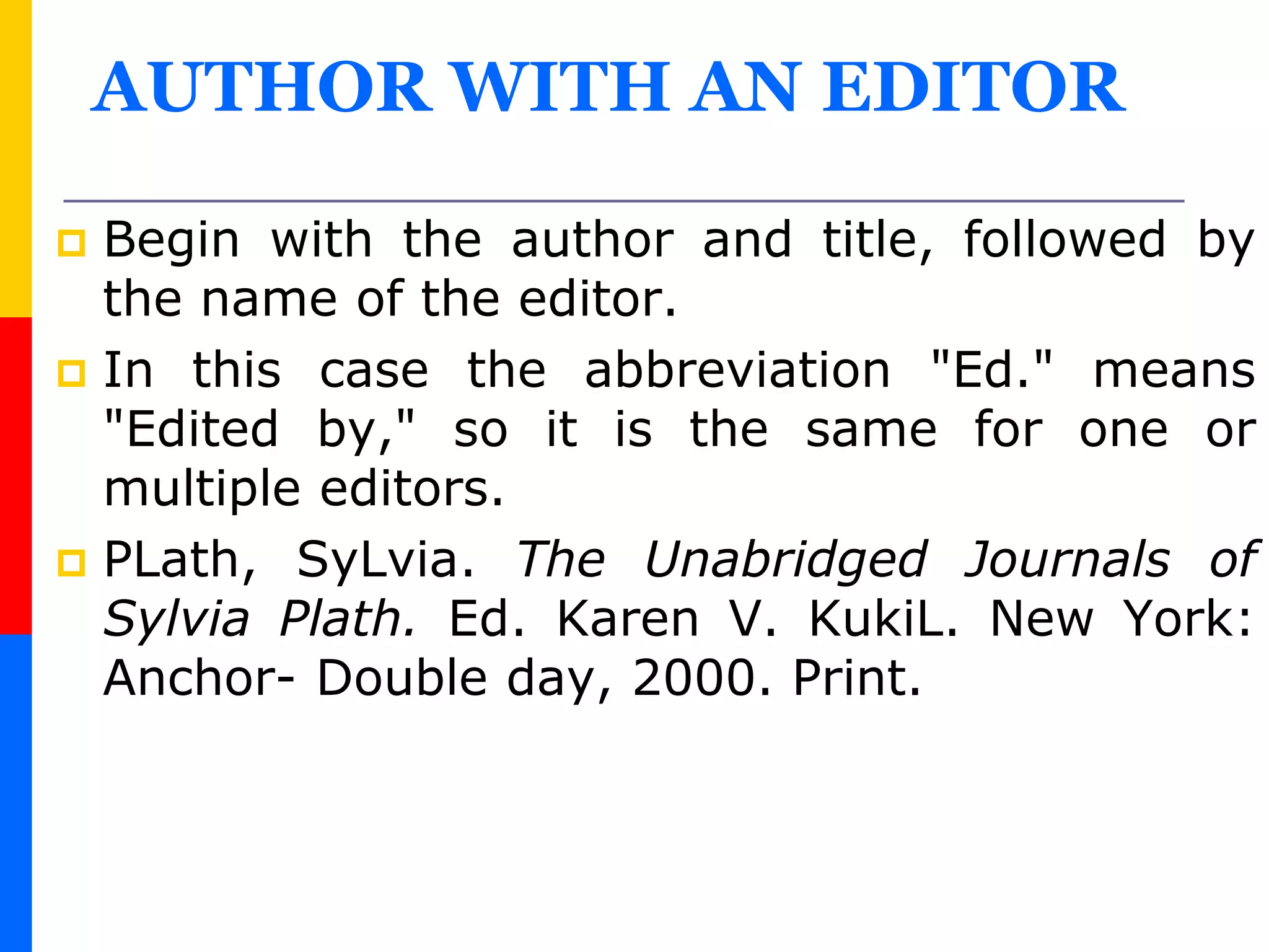 AUTHOR WITH AN EDITOR
 Begin with the author and title, followed by
the name of the editor.
 In this case the abbreviation "Ed." means
"Edited by," so it is the same for one or
multiple editors.
 PLath, SyLvia. The Unabridged Journals of
Sylvia Plath. Ed. Karen V. KukiL. New York:
Anchor- Double day, 2000. Print.
 