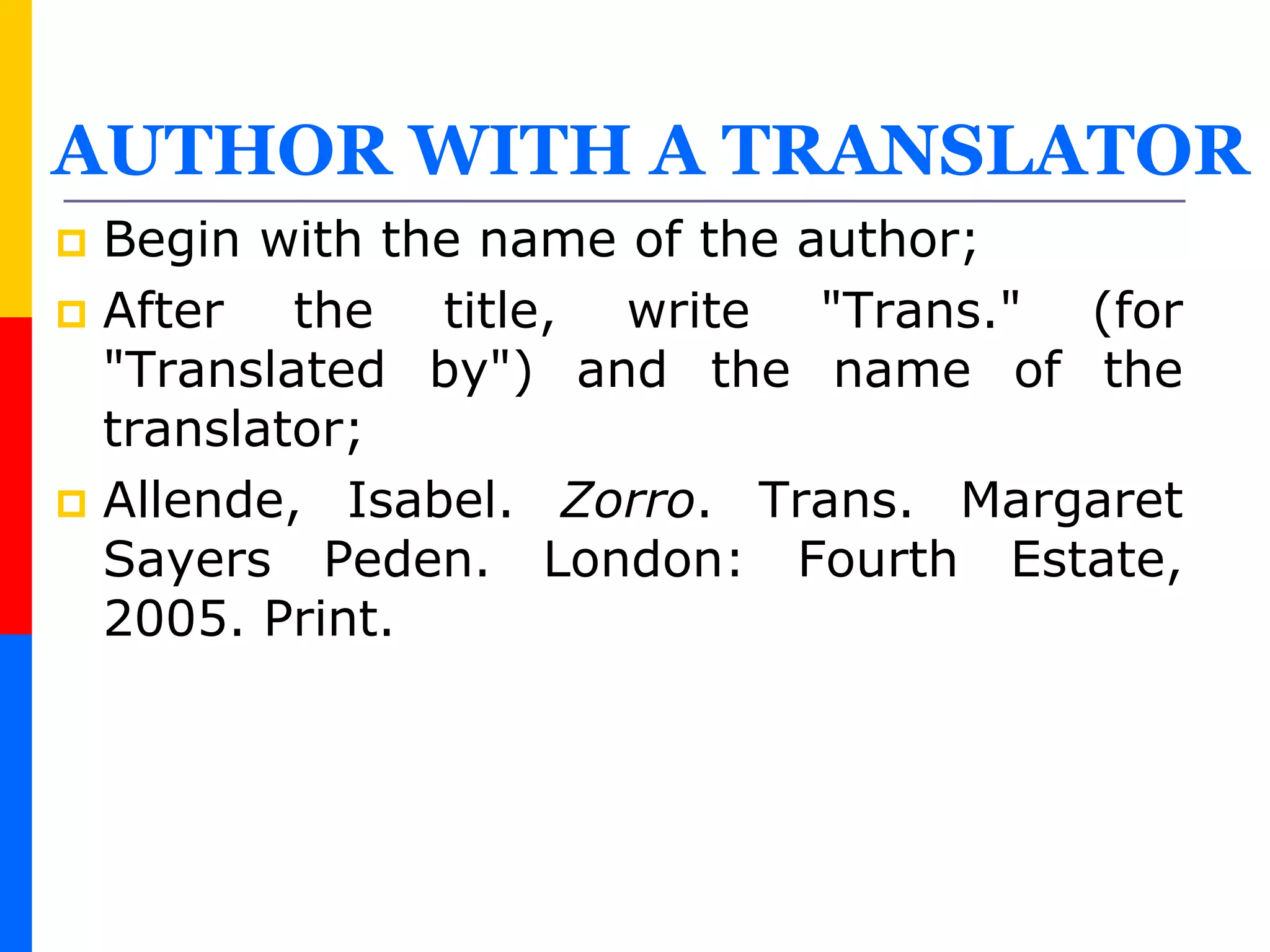 AUTHOR WITH A TRANSLATOR
 Begin with the name of the author;
 After the title, write "Trans." (for
"Translated by") and the name of the
translator;
 Allende, Isabel. Zorro. Trans. Margaret
Sayers Peden. London: Fourth Estate,
2005. Print.
 