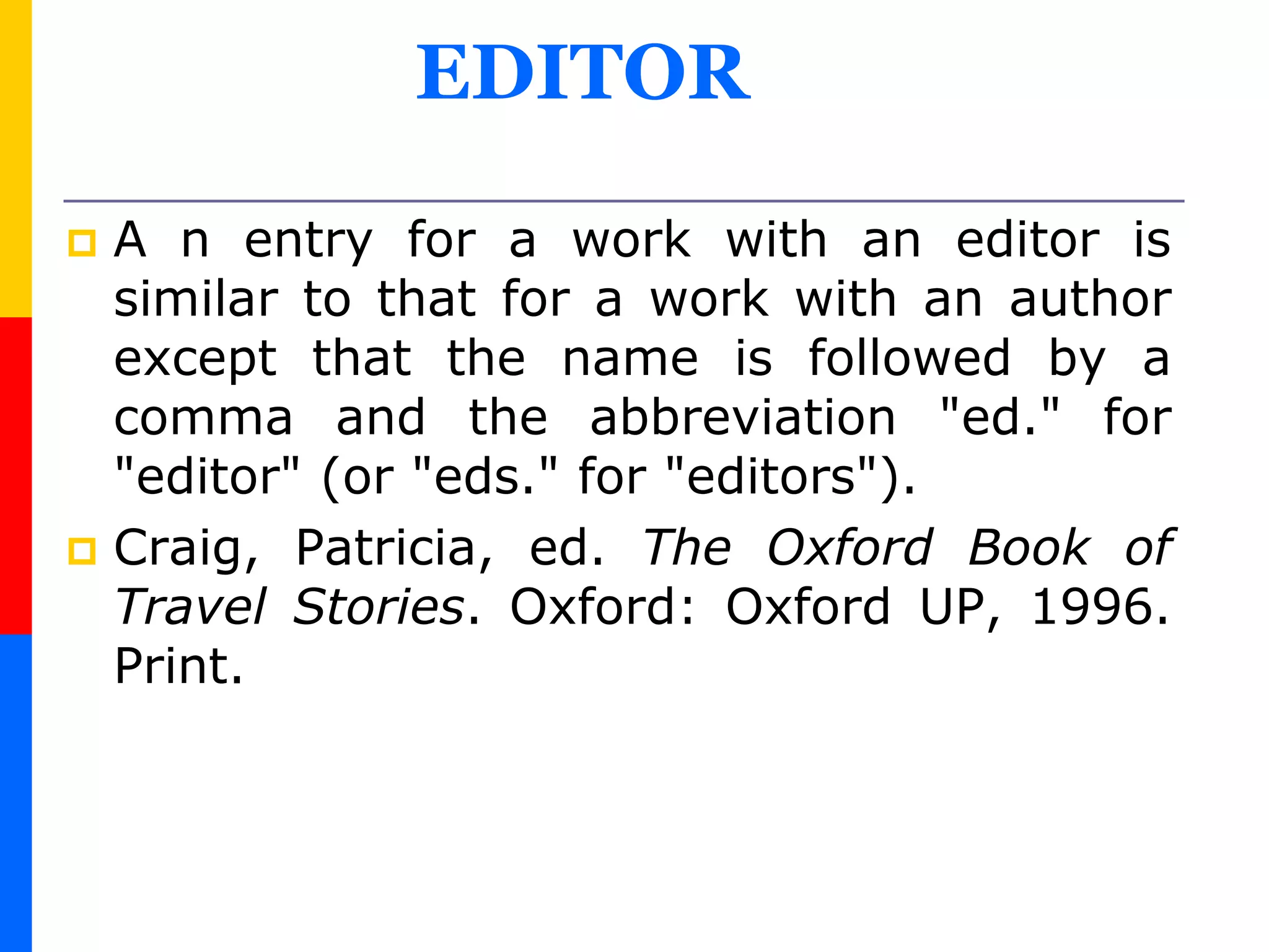 EDITOR
 A n entry for a work with an editor is
similar to that for a work with an author
except that the name is followed by a
comma and the abbreviation "ed." for
"editor" (or "eds." for "editors").
 Craig, Patricia, ed. The Oxford Book of
Travel Stories. Oxford: Oxford UP, 1996.
Print.
 