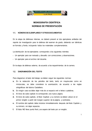 MONOGRAFÍA CIENTÍFICA
NORMAS DE PRESENTACIÓN
1.1. NÚMERO DE EJEMPLARES Y OTROS DOCUMENTOS
En la etapa de defensas internas, se deberá present ar dos ejemplares anillados del
reporte de investigación para la defensa del examen de grado, debiendo ser idénticas
en formato y fondo, incluyendo todos los materiales complementarios.
La distribución de los ejemplares corresponde a los siguientes trámites:
- Un ejemplar para ser revisado y devuelto con correcciones y observaciones.
- Un ejemplar para el archivo del docente.
En la etapa de defensa externa, de acuerdo a los requerimientos de la carrera.
1.2. DIAGRAMACIÓN DEL TEXTO
Para diagramar el texto del trabajo se deben seguir las siguientes normas:
a. En la redacción de los párrafos del texto, tanto en mayúsculas como en
minúsculas, se debe considerar la acentuación, de acuerdo a las reglas
ortográficas del idioma Castellano.
b. En ningún caso se debe dejar más de un espacio entr e letras o palabras.
c. Al inicio de cada capítulo le corresponde una nueva página.
d. Al inicio de cada capítulo, el título Capítulo y su número se deben ubicar en el
primer renglón a partir del margen superior de la página, y centrados.
e. El nombre del capítulo debe incluirse inmediatamente después del título Capítulo y
su número, sin dejar espacios.
f. El título NO lleva punto final y se separa del texto por un renglón.
1
 