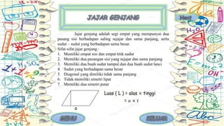 Jajar genjang adalah segi empat yang mempunyai dua
pasang sisi berhadapan saling sejajar dan sama panjang, serta
sudut – sudut yang berhadapan sama besar.
Sifat-sifat jajar genjang :
1. Memiliki empat sisi dan empat titik sudut
2. Memiliki dua pasangan sisi yang sejajar dan sama panjang
3. Memiliki dua buah sudut tumpul dan dua buah sudut lanci
4. Sudut yang berhadapan sama besar
5. Diagonal yang dimiliki tidak sama panjang
6. Tidak memiliki simetri lipat
7. Memiliki dua simetri putar
 