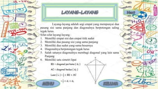 Layang-layang adalah segi empat yang mempunyai dua
pasang sisi sama panjang dan diagonalnya berpotongan saling
tegak lurus.
Sifat-sifat layang-layang :
1. Memiliki empat sisi dan empat titik sudut
2. Memiliki dua pasang sisi yang sama panjang
3. Memiliki dua sudut yang sama besarnya
4. Diagonalnya berpotongan tegak lurus
5. Salah satunya diagonalnya membagi diagonal yang lain sama
Panjang
6. Memiliki satu simetri lipat
 