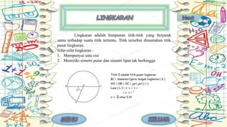 Lingkaran adalah himpunan titik-titik yang berjarak
sama terhadap suatu titik tertentu. Titik tersebut dinamakan titik
pusat lingkaran.
Sifat-sifat lingkaran :
1. Mempunyai satu sisi
2. Memiliki simetri putar dan simetri lipat tak berhingga
 