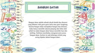 Bangun datar adalah sebuah obyek benda dua dimensi
yang dibatasi oleh garis-garis lurus atau garis lengkung.
Karena bangun datar merupakan bangun dua dimensi,
maka hanya memiliki ukuran panjang dan lebar oleh
sebab itu maka bangun datar hanya memiliki luas dan
keliling. Sebelum membahas mengenai jenis-jenus
bangun datar, berikut ini ada beberapa istilah yang
sering dipakai dalam bangun datar :
 