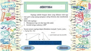 Segitiga adalah bangun datar yang dibatasi oleh tiga
ruas garis yang ujung-ujungnya saling bertemu dan membentuk
sudut.
Sifat-sifat segitiga :
1. Mempunyai tiga sisi dan tiga titik sudut
2. Jumlah ketiga sudutnya 1800
Secara umum segitiga dapat dibedakan menjadi 3 jenis, yaitu :
 