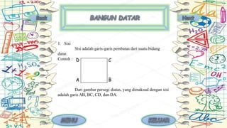 1. Sisi
Sisi adalah garis-garis pembatas dari suatu bidang
datar.
Contoh :
Dari gambar persegi diatas, yang dimaksud dengan sisi
adalah garis AB, BC, CD, dan DA.
 