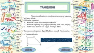 Trapesium adalah segi empat yang mempunyai sepasang
sisi yang sejajar.
Sifat-sifat trapesium :
1. Memiliki empat sisi dan empat titik sudut
2. Memiliki sepasang sisi yang sejajar tetapi tidak sama panjang
3. Sudut-sudut diantara sisi sejajar besarnya 1800
Secara umum trapesium dapat dibedakan menjadi 3 jenis, yaitu :
 