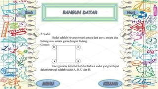 2. Sudut
Sudut adalah besaran rotasi antara dua garis, antara dua
bidang atau antara garis dengan bidang.
Contoh:
Dari gambar tersebut terlihat bahwa sudut yang terdapat
dalam persegi adalah sudut A, B, C dan D.
 
