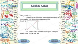 3. Diagonal Bidang
Diagonal bidang adalah ruas garis yang menghubungkan
dua titik sudut yang berhadapan pada setiap bidang.
Contoh :
Dari gambar diatas, terlihat bahwa diagonal bidang dari
persegi adalah garis AC dan BD
 