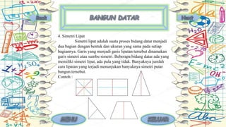 4. Simetri Lipat
Simetri lipat adalah suatu proses bidang datar menjadi
dua bagian dengan bentuk dan ukuran yang sama pada setiap
bagiannya. Garis yang menjadi garis lipatan tersebut dinamakan
garis simetri atau sumbu simetri. Beberapa bidang datar ada yang
memiliki simetri lipat, ada pula yang tidak. Banyaknya jumlah
cara lipatan yang terjadi menunjukan banyaknya simetri putar
bangun tersebut.
Contoh :
 