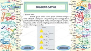 5. Simetri Putar
Simetri putar adalah suatu proses memutar bangun
datar sebanyak kurang dari satu putaran penuh sehingga hasil
perputaran tersebut tepat pada bentuk semula bangunan tersebut.
Banyaknya jumlah putaran yang terjadi menunjukkan banyaknya
simetri putar bangun tersebut.
Contoh :
 