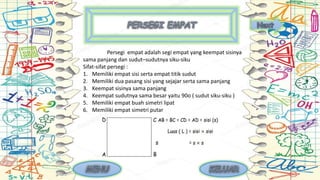 Persegi empat adalah segi empat yang keempat sisinya
sama panjang dan sudut–sudutnya siku-siku
Sifat-sifat persegi :
1. Memiliki empat sisi serta empat titik sudut
2. Memiliki dua pasang sisi yang sejajar serta sama panjang
3. Keempat sisinya sama panjang
4. Keempat sudutnya sama besar yaitu 90o ( sudut siku-siku )
5. Memiliki empat buah simetri lipat
6. Memiliki empat simetri putar
 