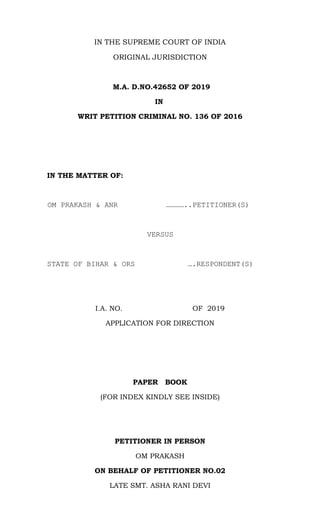 IN THE SUPREME COURT OF INDIA
ORIGINAL JURISDICTION
M.A. D.NO.42652 OF 2019
IN
WRIT PETITION CRIMINAL NO. 136 OF 2016
IN THE MATTER OF:
OM PRAKASH & ANR …………..PETITIONER(S)
VERSUS
STATE OF BIHAR & ORS ….RESPONDENT(S)
I.A. NO. OF 2019
APPLICATION FOR DIRECTION
PAPER BOOK
(FOR INDEX KINDLY SEE INSIDE)
PETITIONER IN PERSON
OM PRAKASH
ON BEHALF OF PETITIONER NO.02
LATE SMT. ASHA RANI DEVI
 