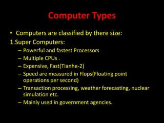 Computer Types
• Computers are classified by there size:
1.Super Computers:
– Powerful and fastest Processors
– Multiple CPUs .
– Expensive, Fast(Tianhe-2)
– Speed are measured in Flops(Floating point
operations per second)
– Transaction processing, weather forecasting, nuclear
simulation etc.
– Mainly used in government agencies.
 